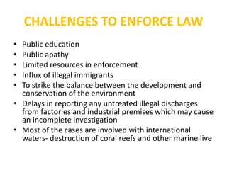 CHALLENGES TO ENFORCE LAW
• Public education
• Public apathy
• Limited resources in enforcement
• Influx of illegal immigrants
• To strike the balance between the development and
conservation of the environment
• Delays in reporting any untreated illegal discharges
from factories and industrial premises which may cause
an incomplete investigation
• Most of the cases are involved with international
waters- destruction of coral reefs and other marine live
 