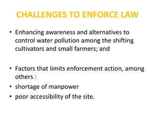 CHALLENGES TO ENFORCE LAW
• Enhancing awareness and alternatives to
control water pollution among the shifting
cultivators and small farmers; and
• Factors that limits enforcement action, among
others :
• shortage of manpower
• poor accessibility of the site.
 