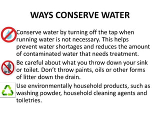 WAYS CONSERVE WATER
Conserve water by turning off the tap when
running water is not necessary. This helps
prevent water shortages and reduces the amount
of contaminated water that needs treatment.
Be careful about what you throw down your sink
or toilet. Don’t throw paints, oils or other forms
of litter down the drain.
Use environmentally household products, such as
washing powder, household cleaning agents and
toiletries.
 