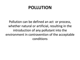 POLLUTION
Pollution can be defined an act or process,
whether natural or artificial, resulting in the
introduction of any pollutant into the
environment in contravention of the acceptable
conditions
 