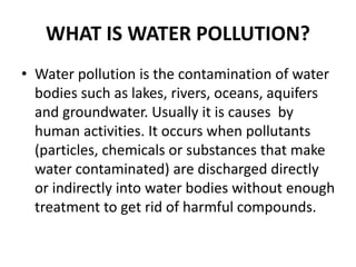 WHAT IS WATER POLLUTION?
• Water pollution is the contamination of water
bodies such as lakes, rivers, oceans, aquifers
and groundwater. Usually it is causes by
human activities. It occurs when pollutants
(particles, chemicals or substances that make
water contaminated) are discharged directly
or indirectly into water bodies without enough
treatment to get rid of harmful compounds.
 