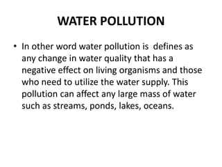 WATER POLLUTION
• In other word water pollution is defines as
any change in water quality that has a
negative effect on living organisms and those
who need to utilize the water supply. This
pollution can affect any large mass of water
such as streams, ponds, lakes, oceans.
 