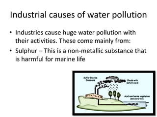 Industrial causes of water pollution
• Industries cause huge water pollution with
their activities. These come mainly from:
• Sulphur – This is a non-metallic substance that
is harmful for marine life
 