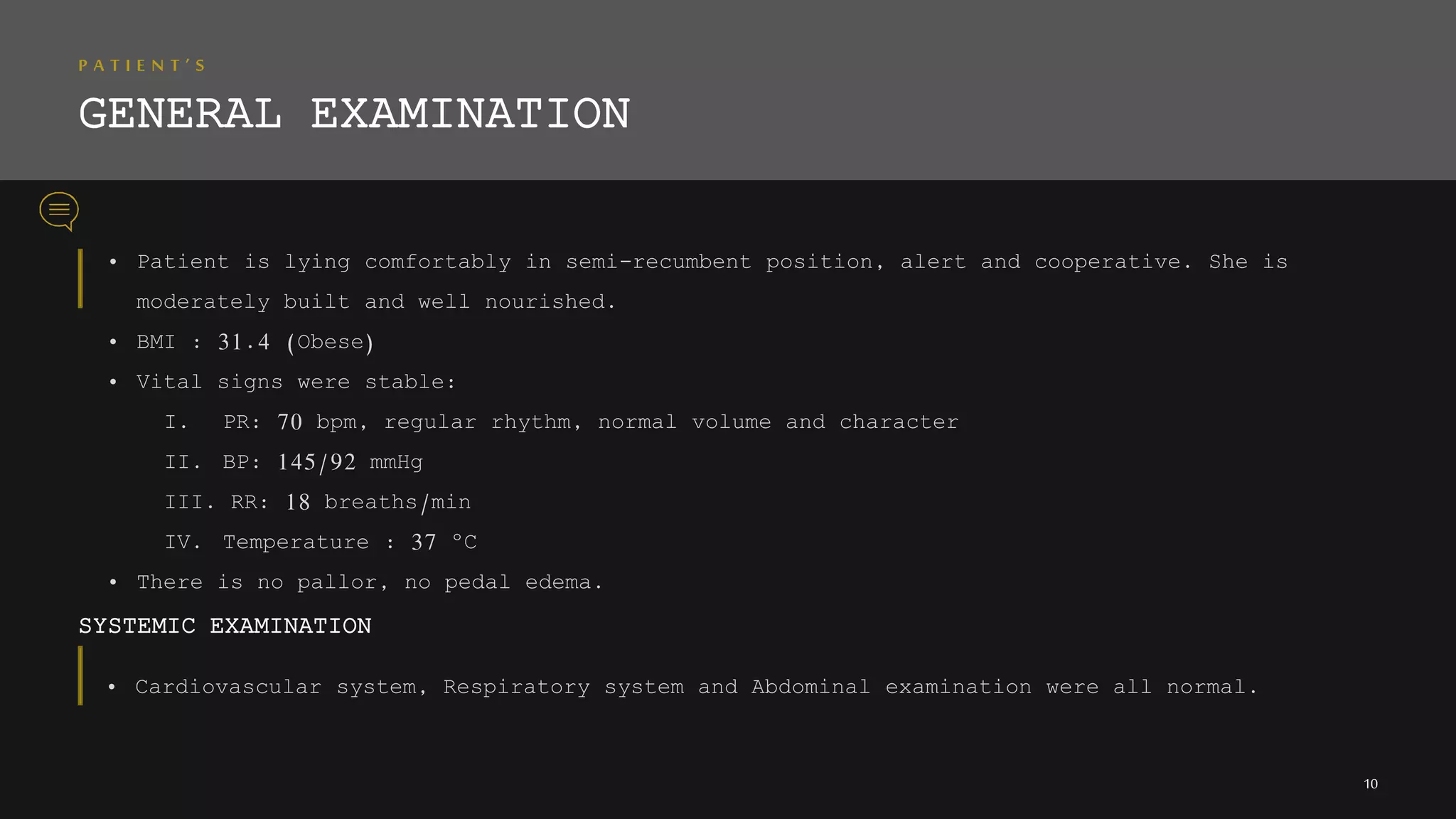 P A T I E N T ’ S
GENERAL EXAMINATION
• Patient is lying comfortably in semi-recumbent position, alert and cooperative. She is
moderately built and well nourished.
• BMI : 31.4 (Obese)
• Vital signs were stable:
I. PR: 70 bpm, regular rhythm, normal volume and character
II. BP: 145/92 mmHg
III. RR: 18 breaths/min
IV. Temperature : 37 ºC
• There is no pallor, no pedal edema.
SYSTEMIC EXAMINATION
10
• Cardiovascular system, Respiratory system and Abdominal examination were all normal.
 