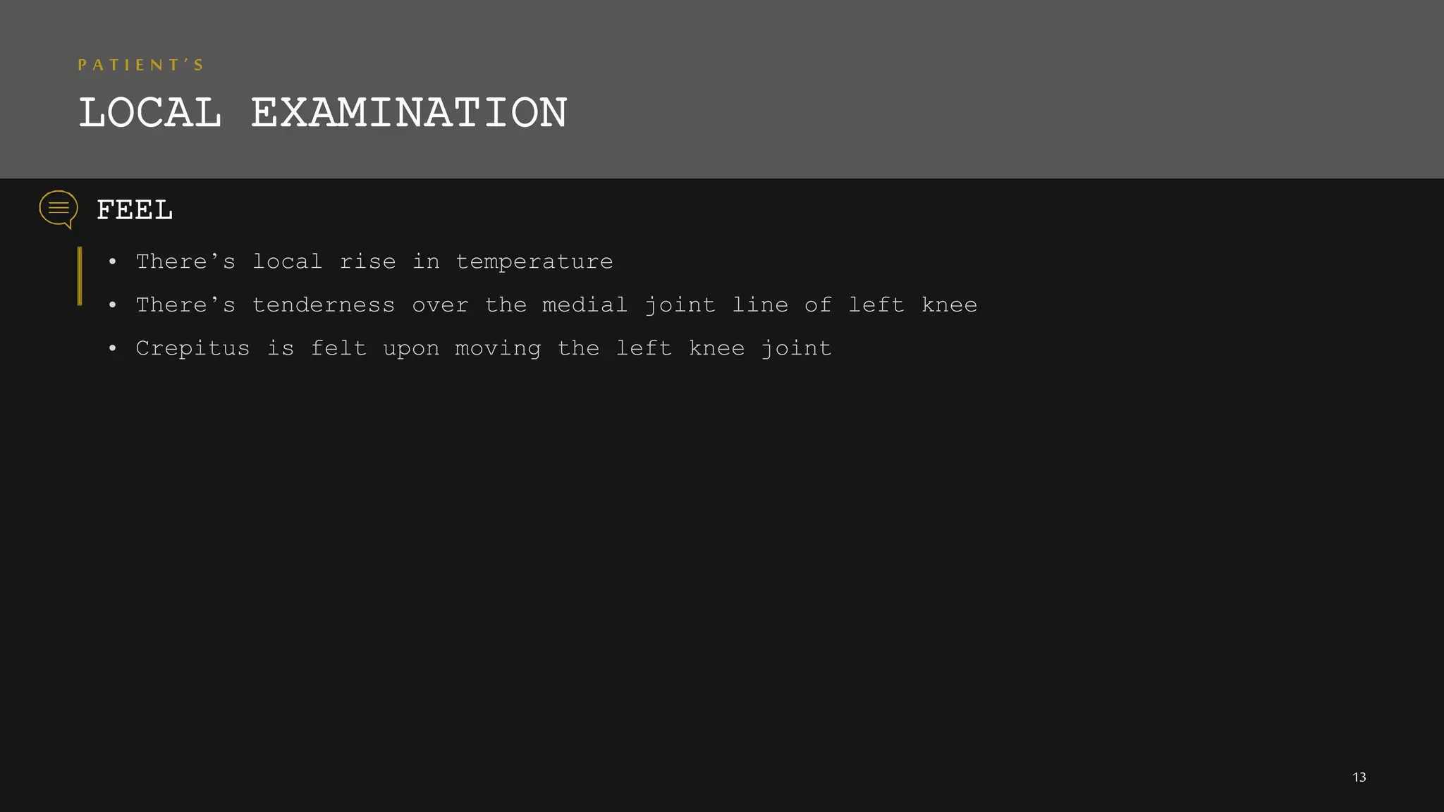 P A T I E N T ’ S
LOCAL EXAMINATION
• There’s local rise in temperature
• There’s tenderness over the medial joint line of left knee
• Crepitus is felt upon moving the left knee joint
FEEL
13
 