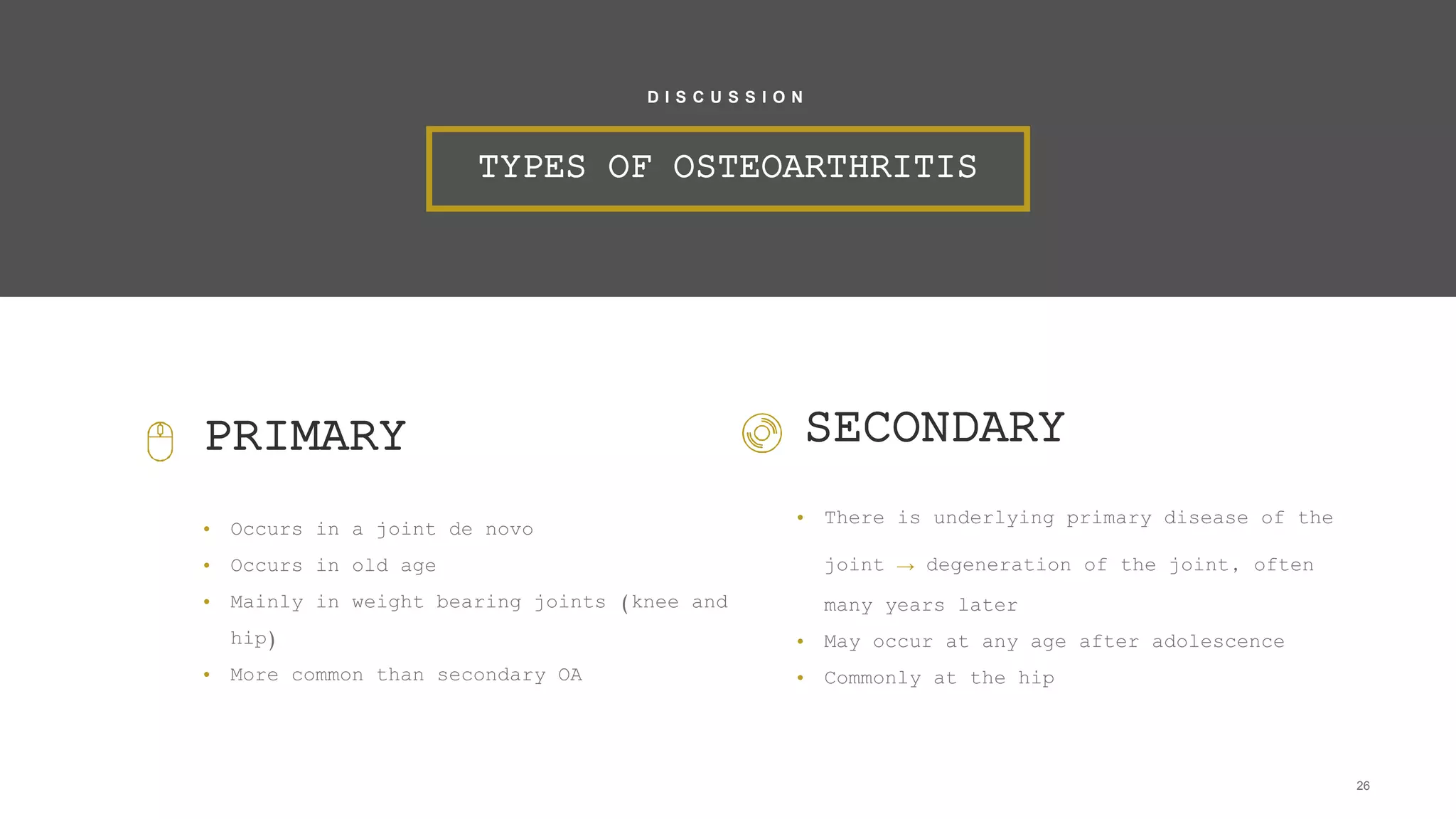 PRIMARY
• Occurs in a joint de novo
• Occurs in old age
• Mainly in weight bearing joints (knee and
hip)
• More common than secondary OA
26
TYPES OF OSTEOARTHRITIS
D I S C U S S I O N
SECONDARY
• There is underlying primary disease of the
joint → degeneration of the joint, often
many years later
• May occur at any age after adolescence
• Commonly at the hip
 