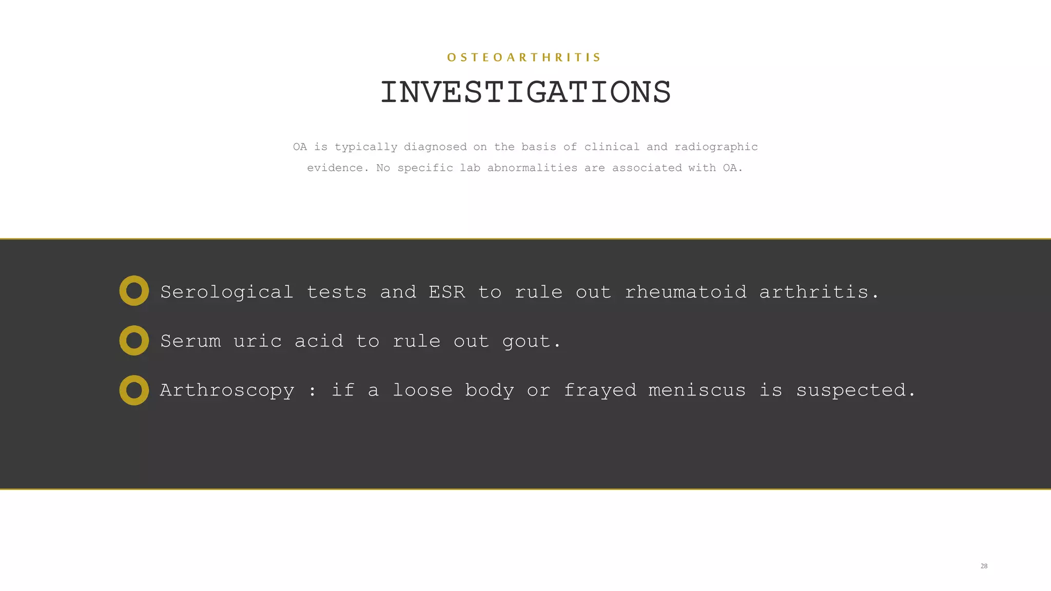 O S T E O A R T H R I T I S
INVESTIGATIONS
OA is typically diagnosed on the basis of clinical and radiographic
evidence. No specific lab abnormalities are associated with OA.
28
Serological tests and ESR to rule out rheumatoid arthritis.
Serum uric acid to rule out gout.
Arthroscopy : if a loose body or frayed meniscus is suspected.
 