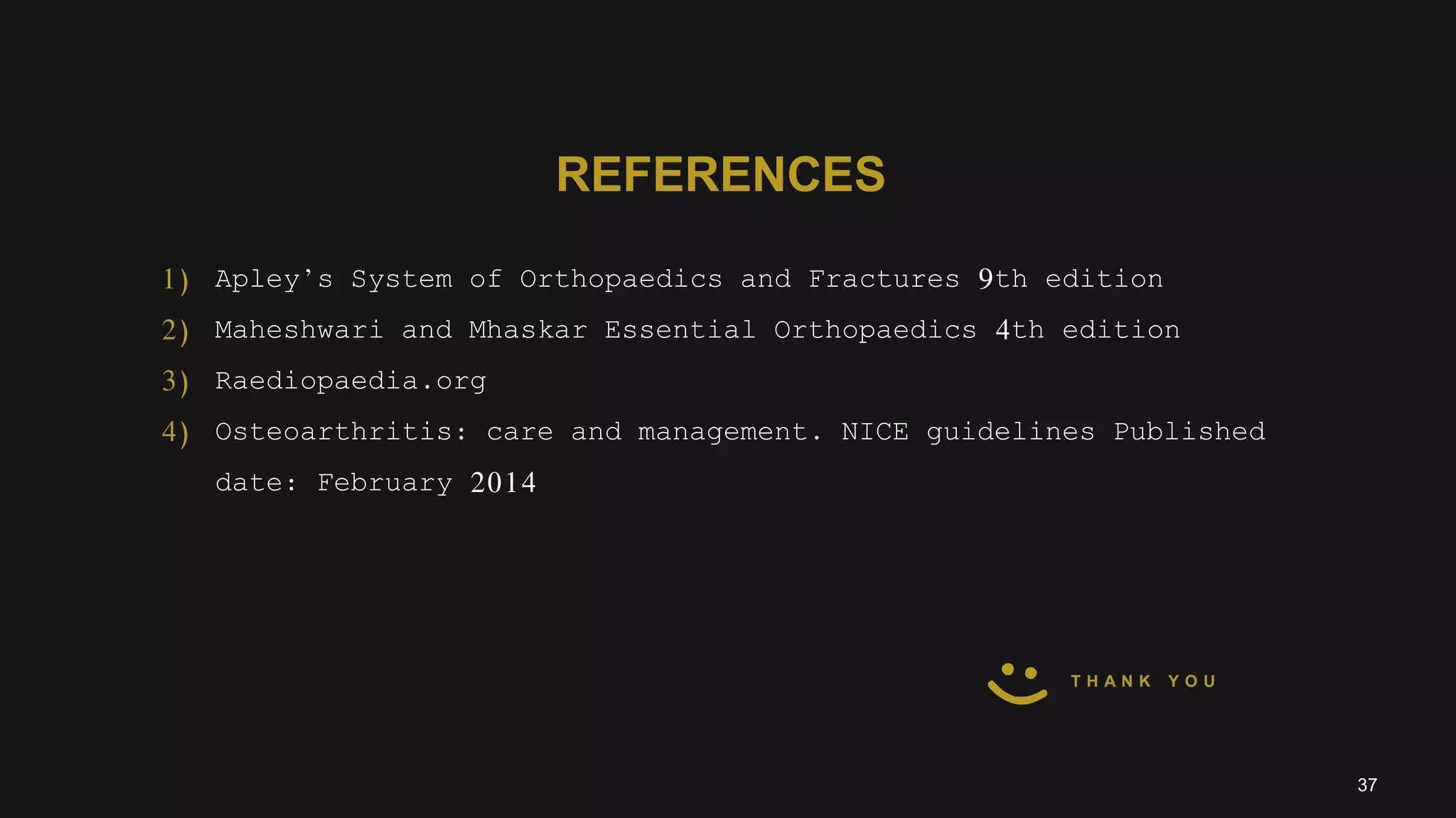 REFERENCES
37
1) Apley’s System of Orthopaedics and Fractures 9th edition
2) Maheshwari and Mhaskar Essential Orthopaedics 4th edition
3) Raediopaedia.org
4) Osteoarthritis: care and management. NICE guidelines Published
date: February 2014
T H A N K Y O U
 