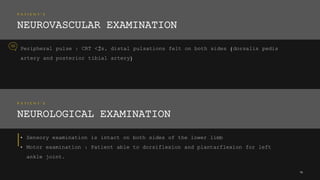 P A T I E N T ’ S
NEUROVASCULAR EXAMINATION
Peripheral pulse : CRT <2s, distal pulsations felt on both sides (dorsalis pedis
artery and posterior tibial artery)
16
P A T I E N T ’ S
NEUROLOGICAL EXAMINATION
• Sensory examination is intact on both sides of the lower limb
• Motor examination : Patient able to dorsiflexion and plantarflexion for left
ankle joint.
 