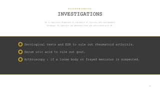 O S T E O A R T H R I T I S
INVESTIGATIONS
OA is typically diagnosed on the basis of clinical and radiographic
evidence. No specific lab abnormalities are associated with OA.
28
Serological tests and ESR to rule out rheumatoid arthritis.
Serum uric acid to rule out gout.
Arthroscopy : if a loose body or frayed meniscus is suspected.
 