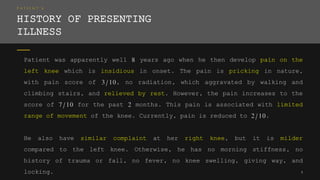 P A T I E N T ’ S
HISTORY OF PRESENTING
ILLNESS
Patient was apparently well 8 years ago when he then develop pain on the
left knee which is insidious in onset. The pain is pricking in nature,
with pain score of 3/10, no radiation, which aggravated by walking and
climbing stairs, and relieved by rest. However, the pain increases to the
score of 7/10 for the past 2 months. This pain is associated with limited
range of movement of the knee. Currently, pain is reduced to 2/10.
He also have similar complaint at her right knee, but it is milder
compared to the left knee. Otherwise, he has no morning stiffness, no
history of trauma or fall, no fever, no knee swelling, giving way, and
locking. 5
 