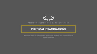 PHYSICAL EXAMINATIONS
This includes general and local examination, of which consist of look, feel, move and measure and not
forget the special tests.
P R I M A R Y O S T E O A R T H R I T I S O F T H E L E F T K N E E
 