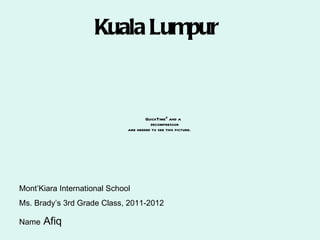 Kuala Lumpur


                                      QuickTimeª and a
                                        decompressor
                              are needed to see this picture.




Mont’Kiara International School
Ms. Brady’s 3rd Grade Class, 2011-2012

Name   Afiq
 