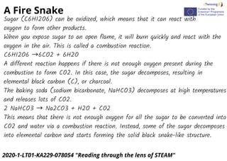 A Fire Snake
2020-1-LT01-KA229-078054 "Reading through the lens of STEAM"
Sugar (C6H12O6) can be oxidized, which means that it can react with
oxygen to form other products.
When you expose sugar to an open flame, it will burn quickly and react with the
oxygen in the air. This is called a combustion reaction.
C6H12O6 →6CO2 + 6H2O
A different reaction happens if there is not enough oxygen present during the
combustion to form CO2. In this case, the sugar decomposes, resulting in
elemental black carbon (C), or charcoal.
The baking soda (sodium bicarbonate, NaHCO3) decomposes at high temperatures
and releases lots of CO2.
2 NaHCO3 → Na2CO3 + H2O + CO2
This means that there is not enough oxygen for all the sugar to be converted into
CO2 and water via a combustion reaction. Instead, some of the sugar decomposes
into elemental carbon and starts forming the solid black snake-like structure.
 