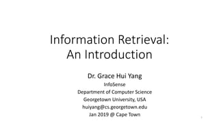 Information Retrieval:
An Introduction
Dr. Grace Hui Yang
InfoSense
Department of Computer Science
Georgetown University, USA
huiyang@cs.georgetown.edu
Jan 2019 @ Cape Town 1
 