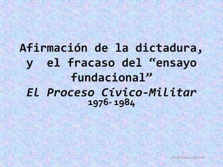Afirmación de la dictadura, y  el fracaso del “ensayo fundacional”El Proceso Cívico-Militar 1976- 1984 Prof.Ana Codina 