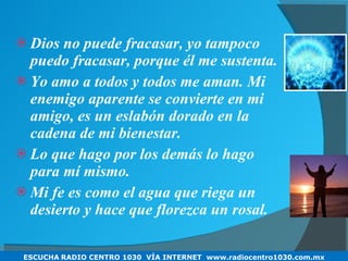Dios no puede fracasar, yo tampoco puedo fracasar, porque él me sustenta. Yo amo a todos y todos me aman. Mi enemigo aparente se convierte en mi amigo, es un eslabón dorado en la cadena de mi bienestar. Lo que hago por los demás lo hago para mí mismo. Mi fe es como el agua que riega un desierto y hace que florezca un rosal. ESCUCHA   RADIO CENTRO 1030  VÍA INTERNET  www.radiocentro1030.com.mx 