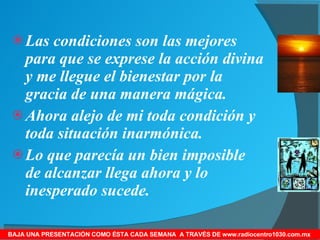 Las condiciones son las mejores para que se exprese la acción divina y me llegue el bienestar por la gracia de una manera mágica. Ahora alejo de mi toda condición y toda situación inarmónica. Lo que parecía un bien imposible de alcanzar llega ahora y lo inesperado sucede. BAJA UNA PRESENTACIÓN COMO ÉSTA CADA SEMANA  A TRAVÉS DE www.radiocentro1030.com.mx  
