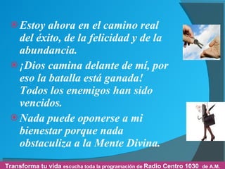 Estoy ahora en el camino real del éxito, de la felicidad y de la abundancia. ¡Dios camina delante de mí, por eso la batalla está ganada! Todos los enemigos han sido vencidos. Nada puede oponerse a mi bienestar porque nada obstaculiza a la Mente Divina. Transforma tu vida  escucha toda la programación de  Radio Centro 1030  de A.M. 