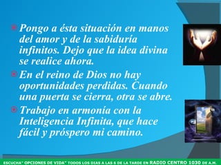 Pongo a ésta situación en manos del amor y de la sabiduría infinitos. Dejo que la idea divina se realice ahora. En el reino de Dios no hay oportunidades perdidas. Cuando una puerta se cierra, otra se abre. Trabajo en armonía con la Inteligencia Infinita, que hace fácil y próspero mi camino. ESCUCHA”  OPCIONES DE VIDA”  TODOS LOS DIAS A LAS 6 DE LA TARDE EN  RADIO CENTRO 1030  DE A.M .  