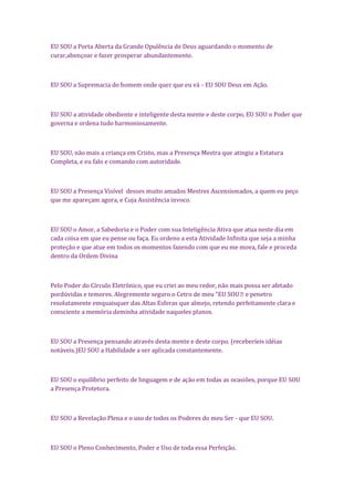 EU SOU a Porta Aberta da Grande Opulência de Deus aguardando o momento de
curar,abençoar e fazer prosperar abundantemente.
EU SOU a Supremacia do homem onde quer que eu vá - EU SOU Deus em Ação.
EU SOU a atividade obediente e inteligente desta mente e deste corpo, EU SOU o Poder que
governa e ordena tudo harmoniosamente.
EU SOU, não mais a criança em Cristo, mas a Presença Mestra que atingiu a Estatura
Completa, e eu falo e comando com autoridade.
EU SOU a Presença Visível desses muito amados Mestres Ascensionados, a quem eu peço
que me apareçam agora, e Cuja Assistência invoco.
EU SOU o Amor, a Sabedoria e o Poder com sua Inteligência Ativa que atua neste dia em
cada coisa em que eu pense ou faça. Eu ordeno a esta Atividade Infinita que seja a minha
proteção e que atue em todos os momentos fazendo com que eu me mova, fale e proceda
dentro da Ordem Divina
Pelo Poder do Círculo Eletrônico, que eu criei ao meu redor, não mais possa ser afetado
pordúvidas e temores. Alegremente seguro o Cetro de meu "EU SOU e penetro
resolutamente emquaisquer das Altas Esferas que almejo, retendo perfeitamente clara e
consciente a memória deminha atividade naqueles planos.
EU SOU a Presença pensando através desta mente e deste corpo. (receberíeis idéias
notáveis.)EU SOU a Habilidade a ser aplicada constantemente.
EU SOU o equilíbrio perfeito de linguagem e de ação em todas as ocasiões, porque EU SOU
a Presença Protetora.
EU SOU a Revelação Plena e o uso de todos os Poderes do meu Ser - que EU SOU.
EU SOU o Pleno Conhecimento, Poder e Uso de toda essa Perfeição.
 