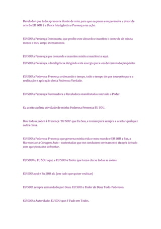 Revelador que tudo apresenta diante de mim para que eu possa compreender e atuar de
acordo.EU SOU é a Única Inteligência e Presença em ação.
EU SOU a Presença Dominante, que proíbe este absurdo e mantém o controle de minha
mente e meu corpo eternamente.
EU SOU a Presença que comanda e mantém minha consciência aqui.
EU SOU a Presença, a Inteligência dirigindo esta energia para um determinado propósito.
EU SOU a Poderosa Presença ordenando o tempo, todo o tempo de que necessito para a
realização e aplicação desta Poderosa Verdade.
EU SOU a Presença Iluminadora e Reveladora manifestada com todo o Poder.
Eu aceito a plena atividade de minha Poderosa Presença EU SOU.
Dou todo o poder à Presença 'EU SOU' que Eu Sou, e recuso para sempre a aceitar qualquer
outra coisa.
EU SOU a Poderosa Presença que governa minha vida e meu mundo e EU SOU a Paz, a
Harmonia e a Coragem Auto - sustentadas que me conduzem serenamente através de tudo
com que possa me defrontar.
EU SOU lá, EU SOU aqui, e EU SOU o Poder que torna claras todas as coisas.
EU SOU aqui e Eu SOU ali. (em tudo que quiser realizar)
EU SOU, sempre comandado por Deus. EU SOU o Poder de Deus Todo-Poderoso.
EU SOU a Autoridade. EU SOU que é Tudo em Todos.
 