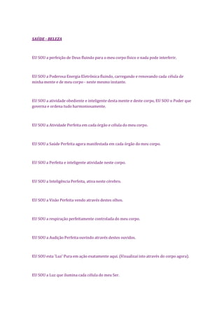 SAÚDE - BELEZA
EU SOU a perfeição de Deus fluindo para o meu corpo físico e nada pode interferir.
EU SOU a Poderosa Energia Eletrônica fluindo, carregando e renovando cada célula de
minha mente e de meu corpo - neste mesmo instante.
EU SOU a atividade obediente e inteligente desta mente e deste corpo, EU SOU o Poder que
governa e ordena tudo harmoniosamente.
EU SOU a Atividade Perfeita em cada órgão e célula do meu corpo.
EU SOU a Saúde Perfeita agora manifestada em cada órgão do meu corpo.
EU SOU a Perfeita e inteligente atividade neste corpo.
EU SOU a Inteligência Perfeita, ativa neste cérebro.
EU SOU a Visão Perfeita vendo através destes olhos.
EU SOU a respiração perfeitamente controlada do meu corpo.
EU SOU a Audição Perfeita ouvindo através destes ouvidos.
EU SOU esta 'Luz' Pura em ação exatamente aqui. (Visualizai isto através do corpo agora).
EU SOU a Luz que ilumina cada célula do meu Ser.
 
