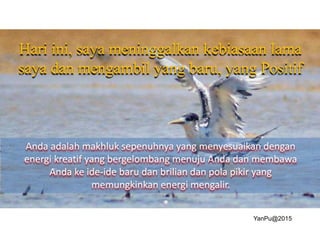 Hari ini, saya meninggalkan kebiasaan lama
saya dan mengambil yang baru, yang Positif
Anda adalah makhluk sepenuhnya yang menyesuaikan dengan
energi kreatif yang bergelombang menuju Anda dan membawa
Anda ke ide-ide baru dan brilian dan pola pikir yang
memungkinkan energi mengalir.
YanPu@2015
 