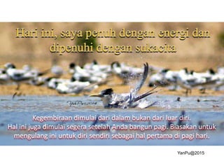 Kegembiraan dimulai dari dalam bukan dari luar diri.
Hal ini juga dimulai segera setelah Anda bangun pagi. Biasakan untuk
mengulang ini untuk diri sendiri sebagai hal pertama di pagi hari.
YanPu@2015
 