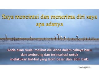 Anda akan mulai melihat diri Anda dalam cahaya baru
dan terdorong dan terinspirasi untuk
melakukan hal-hal yang lebih besar dan lebih baik.
Saya mencintai dan menerima diri saya
apa adanya
YanPu@2015
 