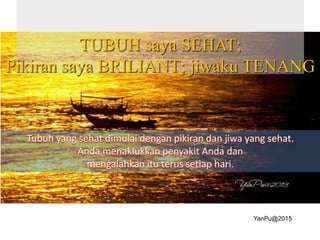 TUBUH saya SEHAT;
Pikiran saya BRILIANT; jiwaku TENANG
Tubuh yang sehat dimulai dengan pikiran dan jiwa yang sehat.
Anda menaklukkan penyakit Anda dan
mengalahkan itu terus setiap hari.
YanPu@2015
 