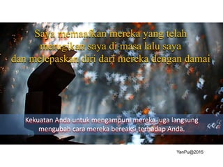 Saya memaafkan mereka yang telah
merugikan saya di masa lalu saya
dan melepaskan diri dari mereka dengan damai
Kekuatan Anda untuk mengampuni mereka juga langsung
mengubah cara mereka bereaksi terhadap Anda.
YanPu@2015
 