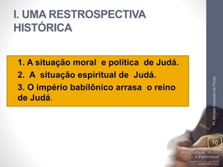 I. UMA RESTROSPECTIVA 
HISTÓRICA 
• 1. A situação moral e política de Judá. 
• 2. A situação espiritual de Judá. 
• 3. O império babilônico arrasa o reino 
de Judá. 
Pr. Moisés Sampaio de Paula 
10 
 