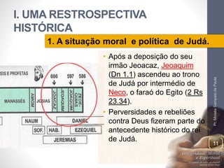 I. UMA RESTROSPECTIVA 
HISTÓRICA 
• Após a deposição do seu 
irmão Jeoacaz, Jeoaquim 
(Dn 1.1) ascendeu ao trono 
de Judá por intermédio de 
Neco, o faraó do Egito (2 Rs 
23.34). 
• Perversidades e rebeliões 
contra Deus fizeram parte do 
antecedente histórico do rei 
de Judá. 
Pr. Moisés Sampaio de Paula 
11 
1. A situação moral e política de Judá. 
 