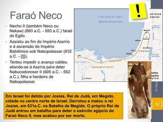 Faraó Neco 
• Necho II (também Neco ou 
Nekaw) (660 a.C. - 593 a.C.) faraó 
do Egito. 
• Assistiu ao fim do Império Assírio 
e à ascensão do Império 
Babilônico sob Nabopolassar (632 
a.C. - [[]]). 
• Tentou impedir o avanço caldeu 
aliando-se à Assíria para deter 
Nabucodonosor II (605 a.C. - 562 
a.C.), filho e herdeiro de 
Nabopolassar. 
Pr. Moisés Sampaio de Paula 
12 
Em Israel foi detido por Josias, Rei de Judá, em Megido, 
cidade no centro norte de Israel. Derrotou e matou o rei 
Josias, em 631a.C. na Batalha de Megido. O próprio Rei de 
Judá entrou em batalha para deter o exército egípcio do 
Faraó Neco II, mas acabou por ser morto. 
 