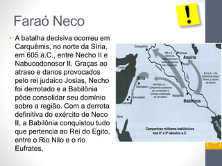 Faraó Neco 
• A batalha decisiva ocorreu em 
Carquêmis, no norte da Síria, 
em 605 a.C., entre Necho II e 
Nabucodonosor II. Graças ao 
atraso e danos provocados 
pelo rei judaico Josias, Necho 
foi derrotado e a Babilônia 
pôde consolidar seu domínio 
sobre a região. Com a derrota 
definitiva do exército de Neco 
II, a Babilônia conquistou tudo 
que pertencia ao Rei do Egito, 
entre o Rio Nilo e o rio 
Eufrates. 
Pr. Moisés Sampaio de Paula 
13 
 