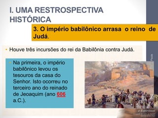 I. UMA RESTROSPECTIVA 
HISTÓRICA 
3. O império babilônico arrasa o reino de 
Judá. 
• Houve três incursões do rei da Babilônia contra Judá. 
Pr. Moisés Sampaio de Paula 
16 
• Na primeira, o império 
babilônico levou os 
tesouros da casa do 
Senhor. Isto ocorreu no 
terceiro ano do reinado 
de Jeoaquim (ano 606 
a.C.). 
 