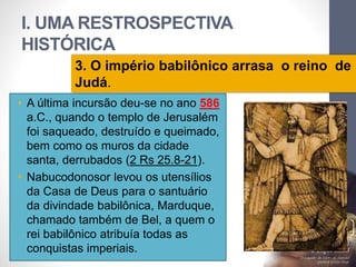 I. UMA RESTROSPECTIVA 
HISTÓRICA 
3. O império babilônico arrasa o reino de 
Judá. 
Pr. Moisés Sampaio de Paula 
18 
• A última incursão deu-se no ano 586 
a.C., quando o templo de Jerusalém 
foi saqueado, destruído e queimado, 
bem como os muros da cidade 
santa, derrubados (2 Rs 25.8-21). 
• Nabucodonosor levou os utensílios 
da Casa de Deus para o santuário 
da divindade babilônica, Marduque, 
chamado também de Bel, a quem o 
rei babilônico atribuía todas as 
conquistas imperiais. 
 