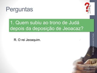 Perguntas 
Pr. Moisés Sampaio de Paula 
21 
1. Quem subiu ao trono de Judá 
depois da deposição de Jeoacaz? 
R. O rei Jeoaquim. 
 