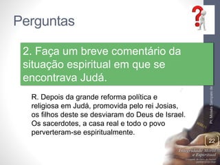 Perguntas 
Pr. Moisés Sampaio de Paula 
22 
2. Faça um breve comentário da 
situação espiritual em que se 
encontrava Judá. 
R. Depois da grande reforma política e 
religiosa em Judá, promovida pelo rei Josias, 
os filhos deste se desviaram do Deus de Israel. 
Os sacerdotes, a casa real e todo o povo 
perverteram-se espiritualmente. 
 
