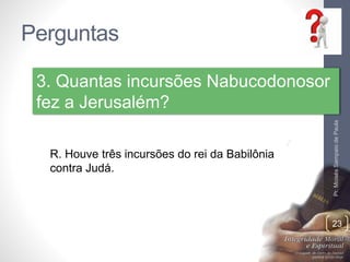 Perguntas 
Pr. Moisés Sampaio de Paula 
23 
3. Quantas incursões Nabucodonosor 
fez a Jerusalém? 
R. Houve três incursões do rei da Babilônia 
contra Judá. 
 