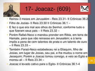 • Reinou 3 meses em Jerusalém - Reis 23.31- II Crônicas 36.2- 
• Filho de Jozias- II Reis 23:30 II Crônicas 36.1 – 
• E fez o que era mal aos olhos do Senhor, conforme tudo o 
que fizeram seus pais – II Reis 23.32 – 
• Porém Rafaó-Neco o mandou prender em Ribla, em terra de 
Hamate, para que não reinasse em Jerusalém; e à terra 
impôs a pena de cem talentos de prata e um talento de ouro 
– II Reis 23.33 – 
• Também Faraó-Neco estabeleceu rei a Eliaquim, filho de 
Josias, em lugar de Josias, seu pai, e lhe mudou o nome em 
Jeoaquim; Porém a Joacaz tomou consigo, e veio ao Egito e 
morreu ali – II Reis 23.34 – 
• Joacaz é levado cativo para o Egito- II Crônicas 36:1-4 
26 
17- Joacaz- (609) 
 