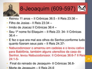 • Reinou 11 anos – II Crônicas 36:5 - II Reis 23:36 – 
• Filho de Josias - II Reis 23:34 – 
• Irmão de Joacaz II Crônicas 36:4 – 
• Seu 1º nome foi Eliaquim – II Reis 23: 34- II Crônicas 
36.4 – 
• E fez o que era mal aos olhos do Senhor,conforme tudo 
quanto fizeram seus pais – II Reis 24.37- 
• Nabucodonosor o amarrou em cadeias e o levou cativo 
para Babilônia, também alguns utensílios da casa do 
Senhor, levou Nabucodonosor. II Crônicas 36:6-7 II Reis 
24:1-5- 
• Final do reinado de Jeoaquim- II Crônicas 36.8- 
• Morte de Jeoaquim – II Reis 24.6 
28 
18-Jeoaquim (609-597) 
 