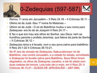 • Reinou 11 anos em Jerusalém – II Reis 24.18 – II Crônicas 36.11 – - 
• Último rei de Judá -Seu 1º nome foi Matanias – 
• Último rei de Judá - O rei de Babilônia mudou o seu nome para 
Zedequias- era tio de de Joaquim II Reis 24.17 – 
• E fez o que era mau aos olhos do Senhor, seu Deus; nem se 
humilhou perante o profeta Jeremias, que falava da parte do Senhor 
– II Crônicas 36.12 – 
• Zedequias reina e é levado, com o seu povo,cativo para babilônia - 
II Reis 25:1-22 II Crônicas 36:10-21. 
• No 9º ano do reinado de Zedequias, Nabucodonosor rei de 
Babilônia, veio contra Jerusalém, e a cidade foi sitiada, arrombada, 
e Zedequias foi levado cativo para Babilônia. Seus filhos foram 
degolados, os olhos de Zedequias vazados, e ele foi atado com 
duas cadeias de bronze. Leia tudo isto e mais, em II Reis 25- II 
Crônicas 36.13-21 - QUEDA DE JERUSALÉM – (587-586) 
32 
20-Zedequias (597-587) 
 