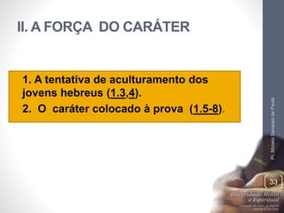 II. A FORÇA DO CARÁTER 
• 1. A tentativa de aculturamento dos 
jovens hebreus (1.3,4). 
• 2. O caráter colocado à prova (1.5-8). 
Pr. Moisés Sampaio de Paula 
33 
 