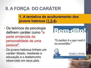 II. A FORÇA DO CARÁTER 
• Os teóricos da psicologia 
definem caráter como "a 
parte enrijecida da 
personalidade de uma 
pessoa". 
• Os jovens hebreus tinham um 
caráter ilibado, mediante a 
educação e o testemunho 
observado em seus pais. 
Pr. Moisés Sampaio de Paula 
34 
1. A tentativa de aculturamento dos 
jovens hebreus (1.3,4). 
 