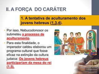 II. A FORÇA DO CARÁTER 
• Por isso, Nabucodonosor os 
submeteu a processo de 
aculturamento. 
• Para esta finalidade, o 
imperador caldeu elaborou um 
programa cultural que fosse 
eficaz na extinção da cultura 
judaica: Os jovens hebreus 
participariam da mesa do rei 
(1.5). 
Pr. Moisés Sampaio de Paula 
36 
1. A tentativa de aculturamento dos 
jovens hebreus (1.3,4). 
 