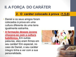 II. A FORÇA DO CARÁTER 
• Daniel e os seus amigos foram 
colocados à prova em uma 
cultura diferente de uma terra 
igualmente estranha. 
• A formação desses jovens 
chocava-se com a cultura 
babilônica. Em outras 
palavras, eles eram firmes em 
seu caráter! Em especial, no 
caso de Daniel, o seu caráter 
íntegro tinha a ver com a sua 
personalidade. 
Pr. Moisés Sampaio de Paula 
37 
2. O caráter colocado à prova (1.5-8). 
 