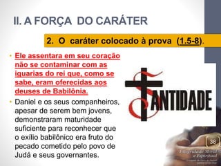 II. A FORÇA DO CARÁTER 
• Ele assentara em seu coração 
não se contaminar com as 
iguarias do rei que, como se 
sabe, eram oferecidas aos 
deuses de Babilônia. 
• Daniel e os seus companheiros, 
apesar de serem bem jovens, 
demonstraram maturidade 
suficiente para reconhecer que 
o exílio babilônico era fruto do 
pecado cometido pelo povo de 
Judá e seus governantes. 
Pr. Moisés Sampaio de Paula 
38 
2. O caráter colocado à prova (1.5-8). 
 