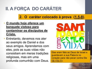 II. A FORÇA DO CARÁTER 
• O mundo hoje oferece um 
banquete vistoso para 
contaminar os discípulos de 
Cristo. 
• Entretanto, devemos nos ater 
ao exemplo de Daniel e dos 
seus amigos. Aprendamos com 
eles, pois as suas vidas não 
consistiam em meras tradições 
religiosas, mas em uma 
profunda comunhão com Deus. 
Pr. Moisés Sampaio de Paula 
39 
2. O caráter colocado à prova (1.5-8). 
Eles eram fiéis ao Deus de Israel e 
guardavam a sua Palavra no 
coração para não pecar contra Ele 
(Sl 119.11). 
 